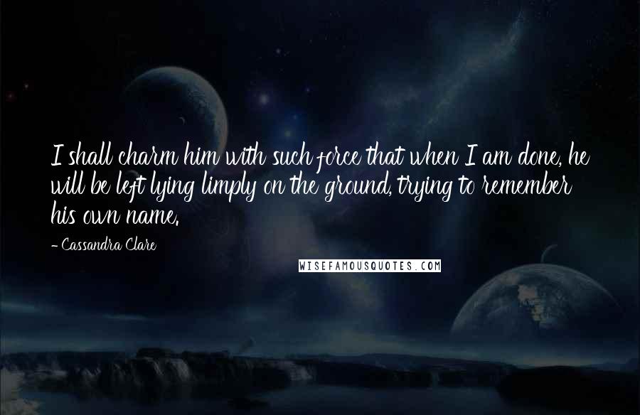 Cassandra Clare Quotes: I shall charm him with such force that when I am done, he will be left lying limply on the ground, trying to remember his own name.