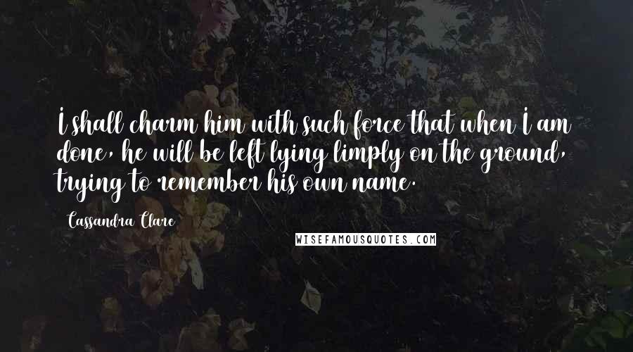 Cassandra Clare Quotes: I shall charm him with such force that when I am done, he will be left lying limply on the ground, trying to remember his own name.