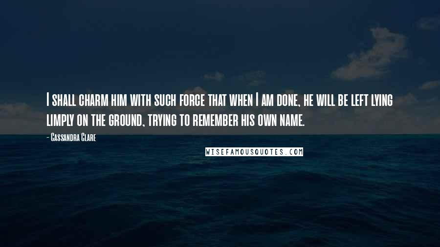 Cassandra Clare Quotes: I shall charm him with such force that when I am done, he will be left lying limply on the ground, trying to remember his own name.