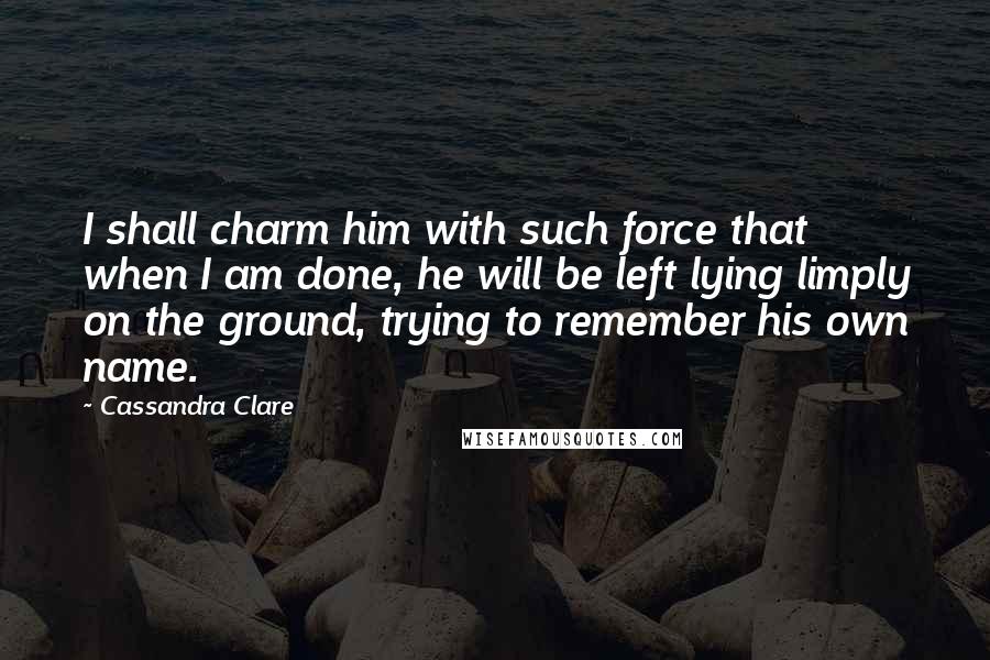 Cassandra Clare Quotes: I shall charm him with such force that when I am done, he will be left lying limply on the ground, trying to remember his own name.