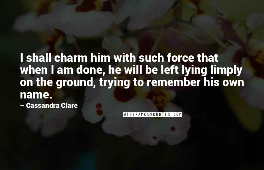 Cassandra Clare Quotes: I shall charm him with such force that when I am done, he will be left lying limply on the ground, trying to remember his own name.