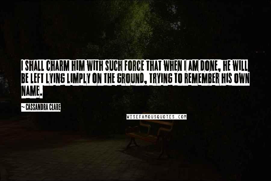 Cassandra Clare Quotes: I shall charm him with such force that when I am done, he will be left lying limply on the ground, trying to remember his own name.