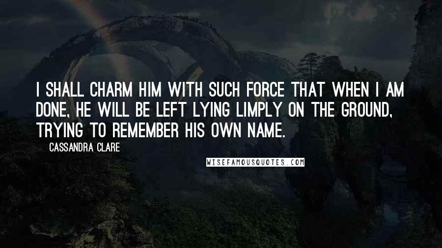 Cassandra Clare Quotes: I shall charm him with such force that when I am done, he will be left lying limply on the ground, trying to remember his own name.