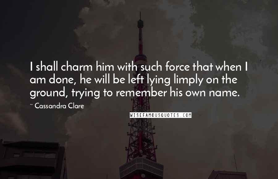 Cassandra Clare Quotes: I shall charm him with such force that when I am done, he will be left lying limply on the ground, trying to remember his own name.