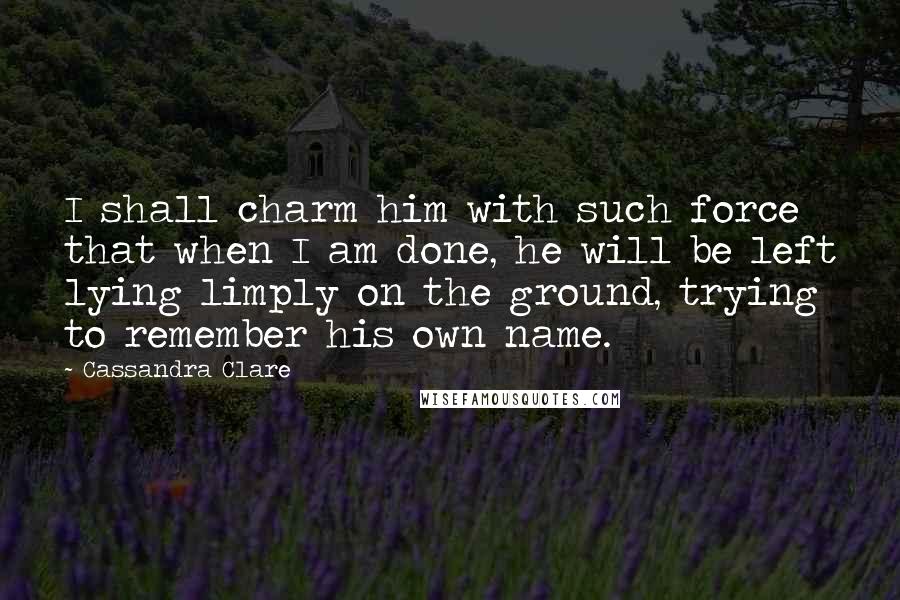 Cassandra Clare Quotes: I shall charm him with such force that when I am done, he will be left lying limply on the ground, trying to remember his own name.