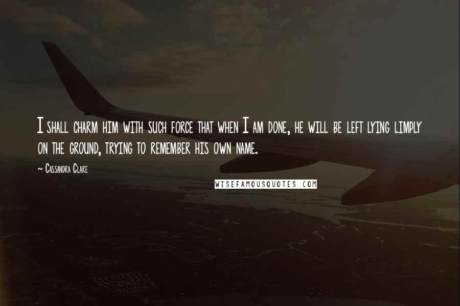 Cassandra Clare Quotes: I shall charm him with such force that when I am done, he will be left lying limply on the ground, trying to remember his own name.