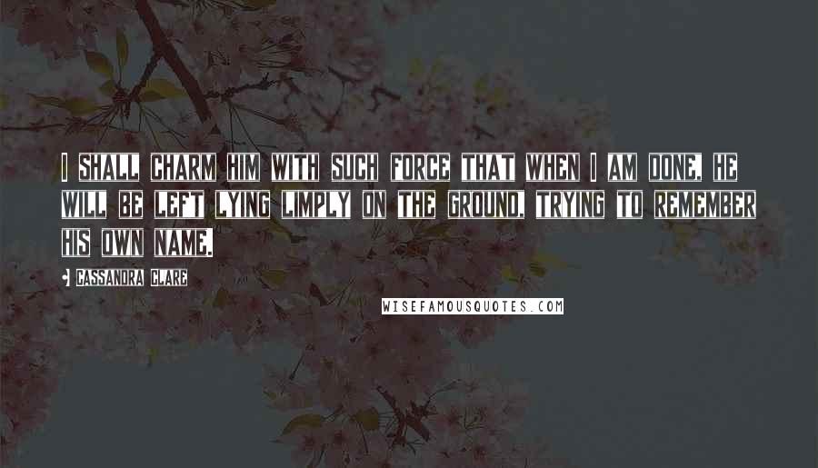 Cassandra Clare Quotes: I shall charm him with such force that when I am done, he will be left lying limply on the ground, trying to remember his own name.