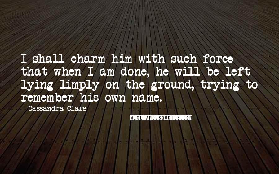 Cassandra Clare Quotes: I shall charm him with such force that when I am done, he will be left lying limply on the ground, trying to remember his own name.