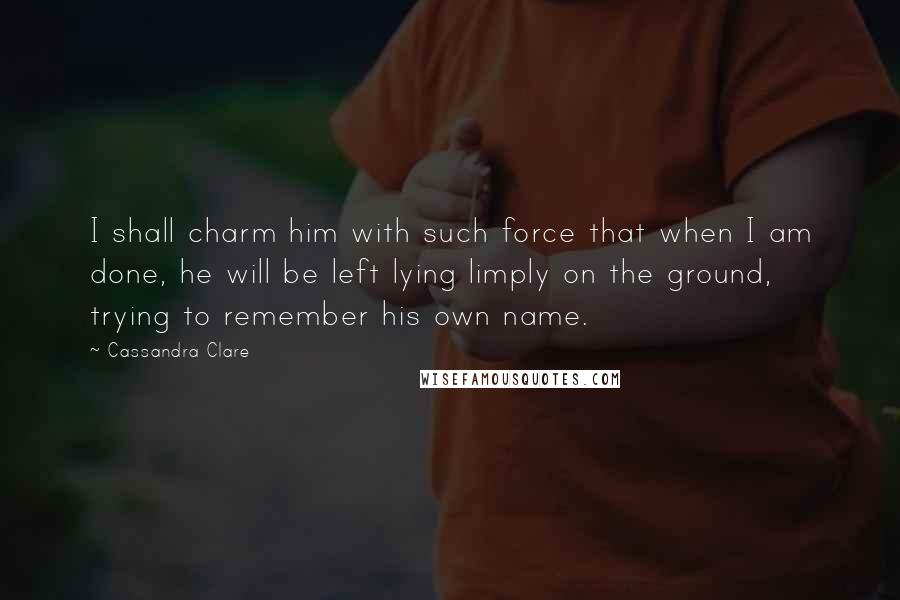 Cassandra Clare Quotes: I shall charm him with such force that when I am done, he will be left lying limply on the ground, trying to remember his own name.