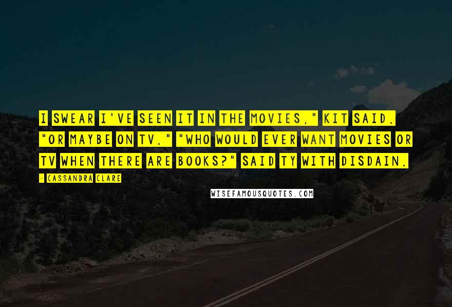 Cassandra Clare Quotes: I swear I've seen it in the movies," Kit said. "Or maybe on TV." "Who would ever want movies or TV when there are books?" said Ty with disdain.