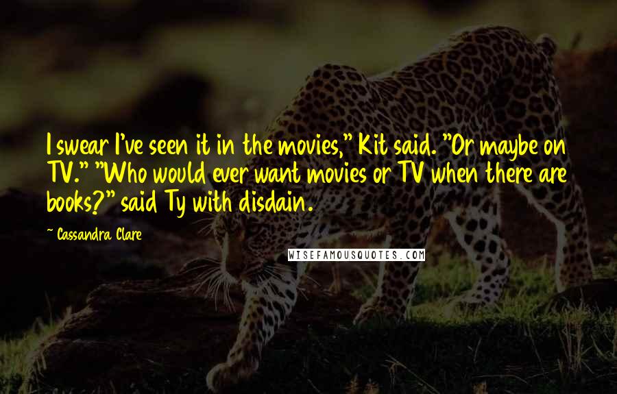 Cassandra Clare Quotes: I swear I've seen it in the movies," Kit said. "Or maybe on TV." "Who would ever want movies or TV when there are books?" said Ty with disdain.