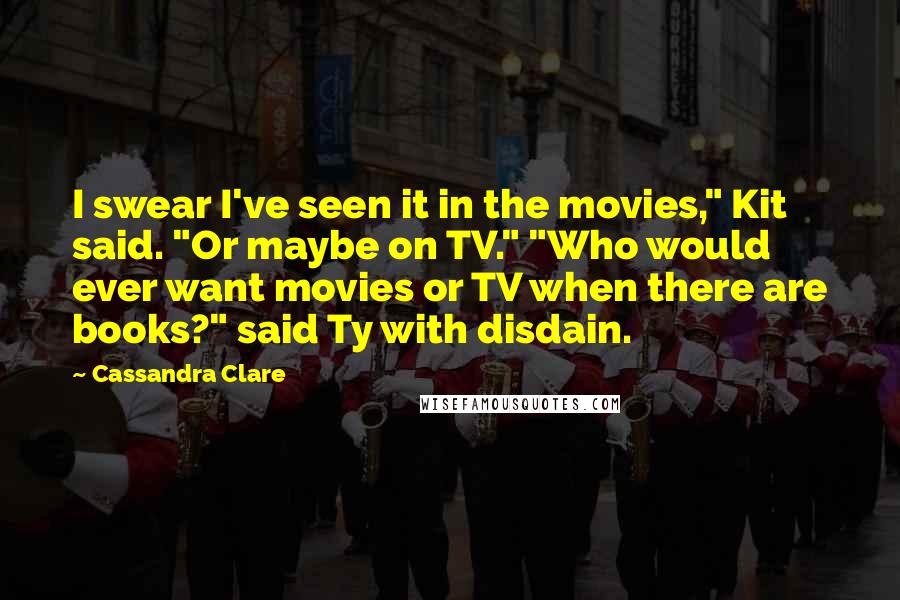 Cassandra Clare Quotes: I swear I've seen it in the movies," Kit said. "Or maybe on TV." "Who would ever want movies or TV when there are books?" said Ty with disdain.