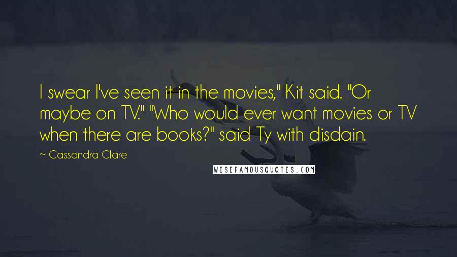 Cassandra Clare Quotes: I swear I've seen it in the movies," Kit said. "Or maybe on TV." "Who would ever want movies or TV when there are books?" said Ty with disdain.