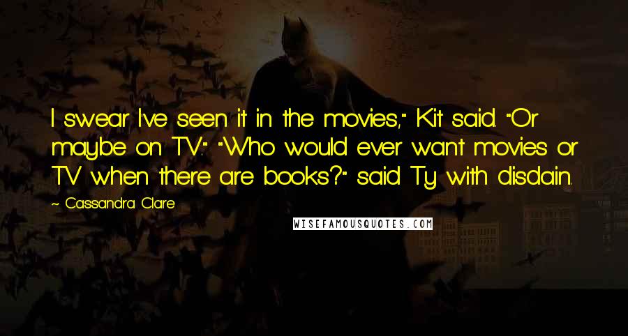 Cassandra Clare Quotes: I swear I've seen it in the movies," Kit said. "Or maybe on TV." "Who would ever want movies or TV when there are books?" said Ty with disdain.