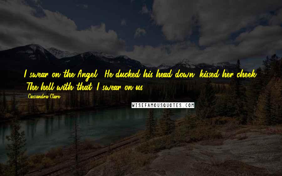 Cassandra Clare Quotes: I swear on the Angel." He ducked his head down, kissed her cheek. "The hell with that. I swear on us.