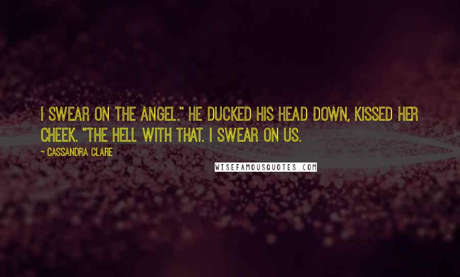 Cassandra Clare Quotes: I swear on the Angel." He ducked his head down, kissed her cheek. "The hell with that. I swear on us.