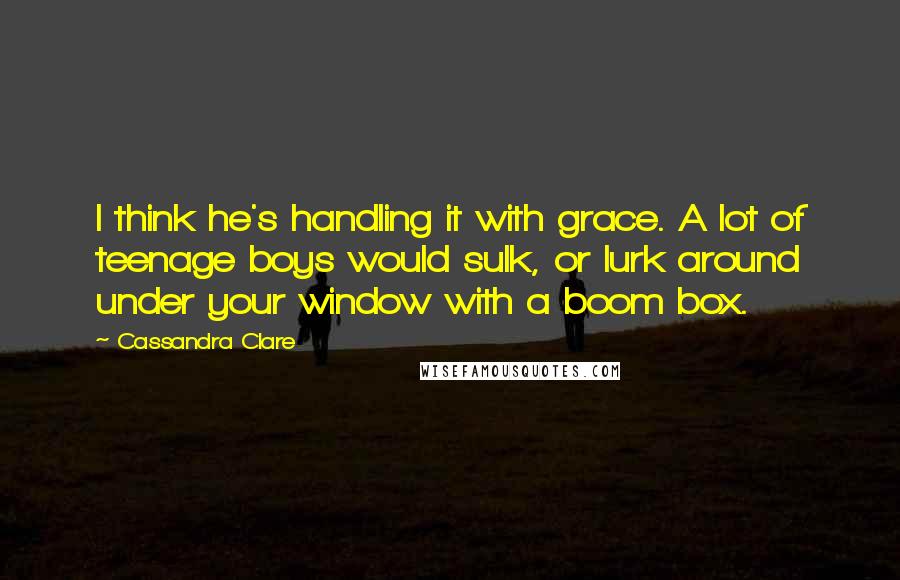 Cassandra Clare Quotes: I think he's handling it with grace. A lot of teenage boys would sulk, or lurk around under your window with a boom box.
