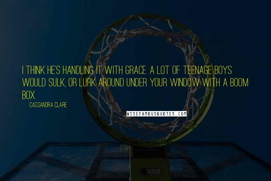 Cassandra Clare Quotes: I think he's handling it with grace. A lot of teenage boys would sulk, or lurk around under your window with a boom box.