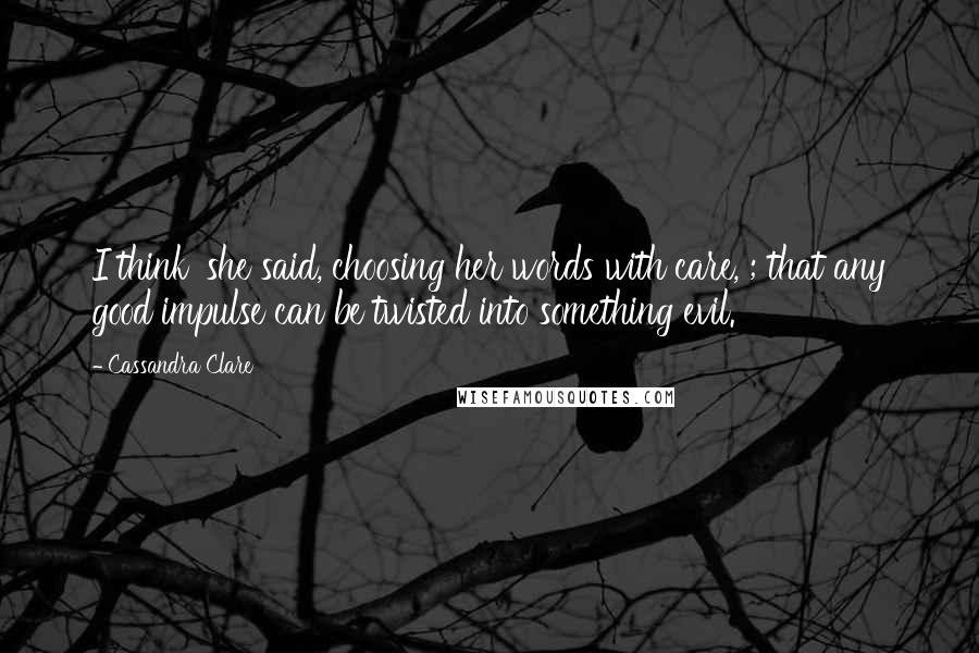 Cassandra Clare Quotes: I think' she said, choosing her words with care, ; that any good impulse can be twisted into something evil.