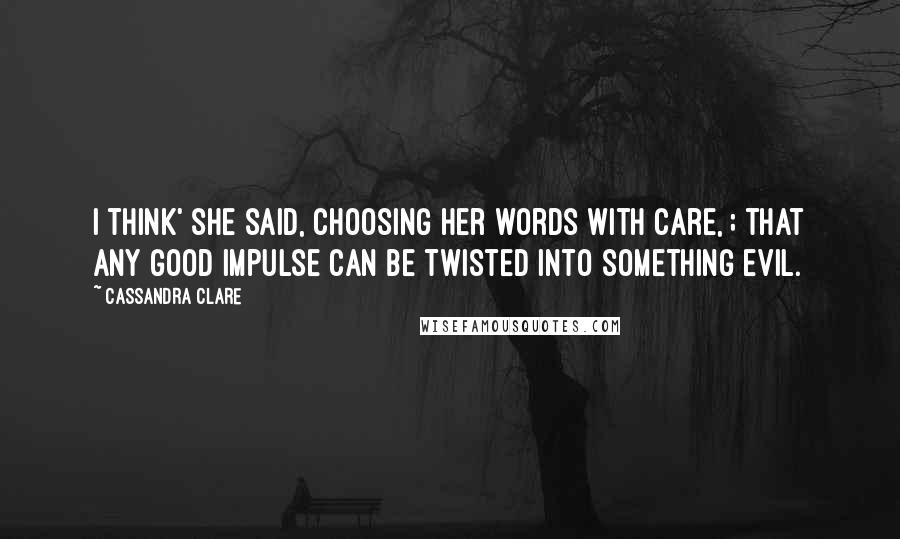 Cassandra Clare Quotes: I think' she said, choosing her words with care, ; that any good impulse can be twisted into something evil.