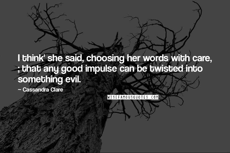 Cassandra Clare Quotes: I think' she said, choosing her words with care, ; that any good impulse can be twisted into something evil.