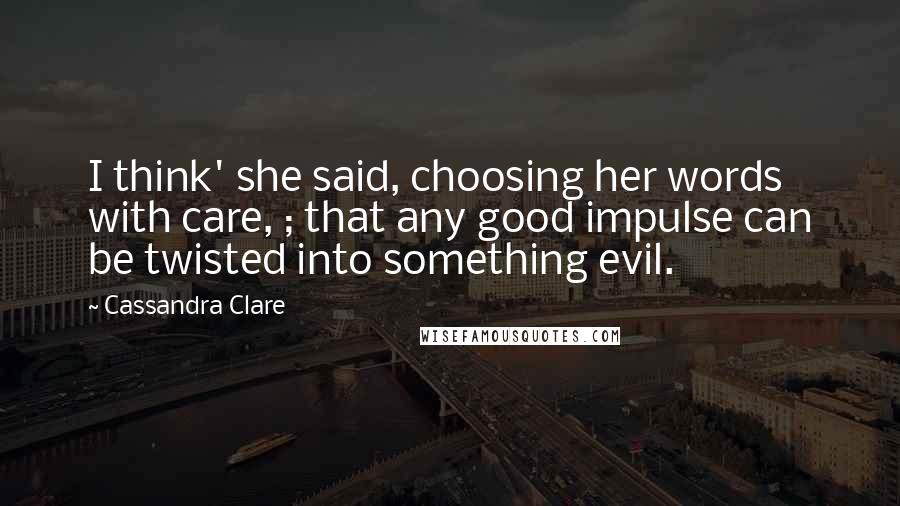 Cassandra Clare Quotes: I think' she said, choosing her words with care, ; that any good impulse can be twisted into something evil.