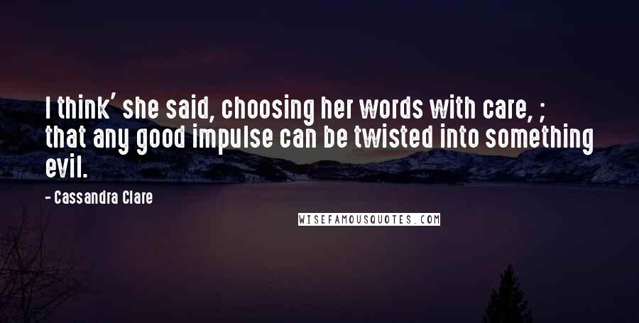 Cassandra Clare Quotes: I think' she said, choosing her words with care, ; that any good impulse can be twisted into something evil.