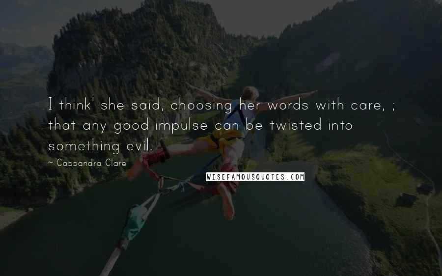 Cassandra Clare Quotes: I think' she said, choosing her words with care, ; that any good impulse can be twisted into something evil.