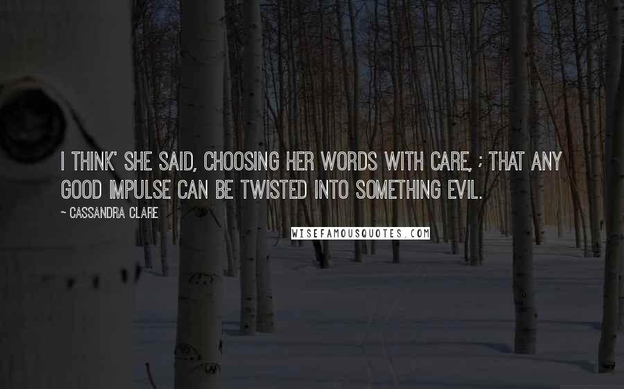 Cassandra Clare Quotes: I think' she said, choosing her words with care, ; that any good impulse can be twisted into something evil.