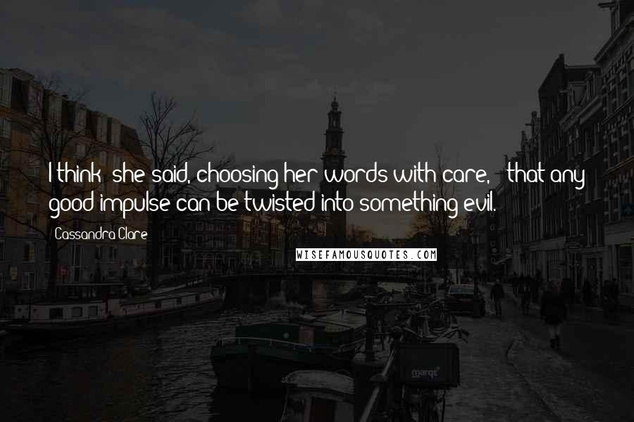 Cassandra Clare Quotes: I think' she said, choosing her words with care, ; that any good impulse can be twisted into something evil.
