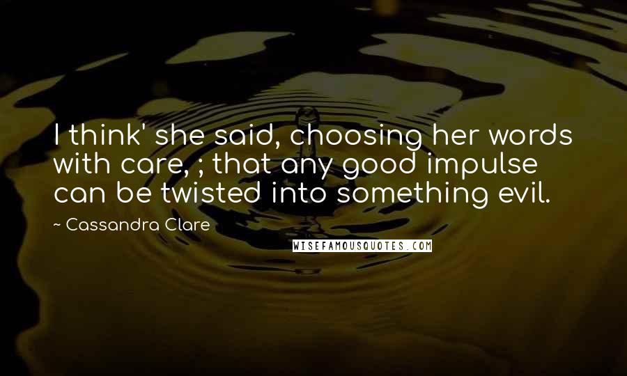 Cassandra Clare Quotes: I think' she said, choosing her words with care, ; that any good impulse can be twisted into something evil.