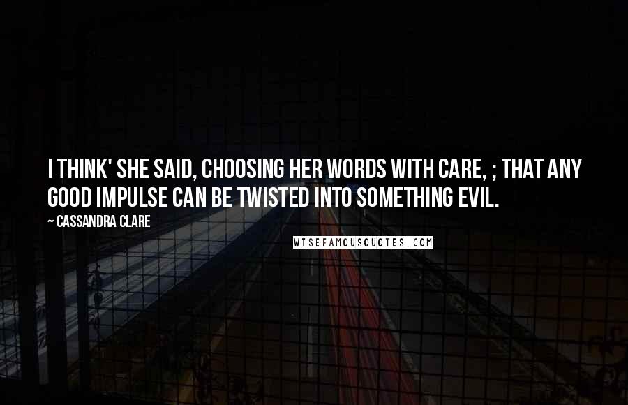 Cassandra Clare Quotes: I think' she said, choosing her words with care, ; that any good impulse can be twisted into something evil.