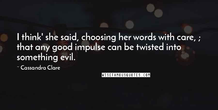 Cassandra Clare Quotes: I think' she said, choosing her words with care, ; that any good impulse can be twisted into something evil.