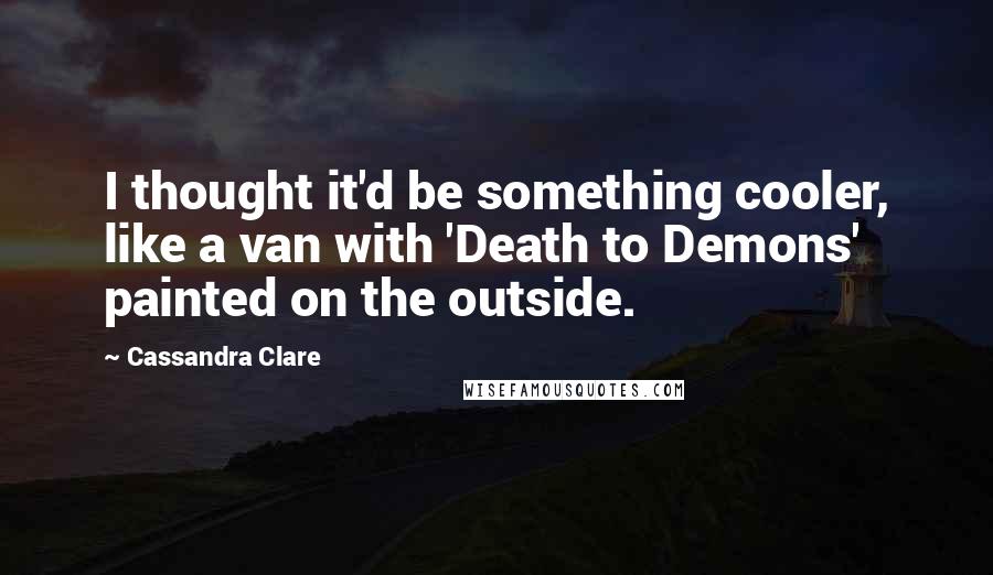Cassandra Clare Quotes: I thought it'd be something cooler, like a van with 'Death to Demons' painted on the outside.