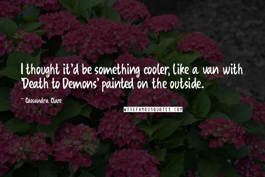 Cassandra Clare Quotes: I thought it'd be something cooler, like a van with 'Death to Demons' painted on the outside.