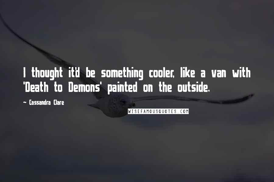 Cassandra Clare Quotes: I thought it'd be something cooler, like a van with 'Death to Demons' painted on the outside.