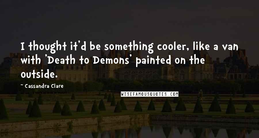 Cassandra Clare Quotes: I thought it'd be something cooler, like a van with 'Death to Demons' painted on the outside.