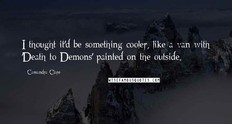 Cassandra Clare Quotes: I thought it'd be something cooler, like a van with 'Death to Demons' painted on the outside.