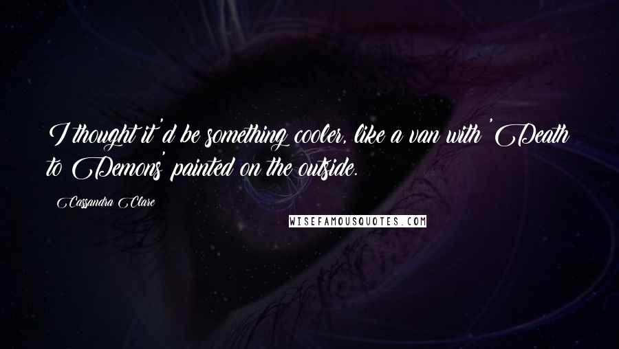 Cassandra Clare Quotes: I thought it'd be something cooler, like a van with 'Death to Demons' painted on the outside.