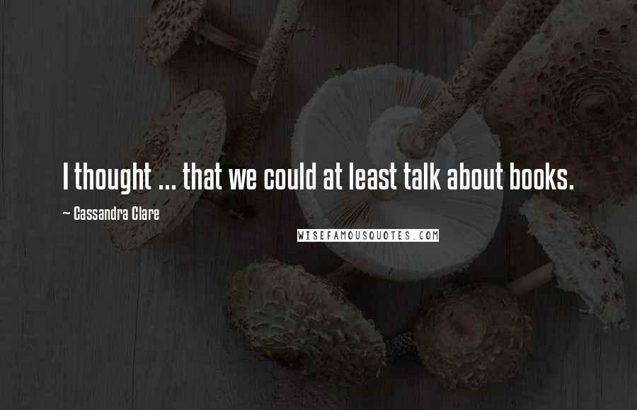 Cassandra Clare Quotes: I thought ... that we could at least talk about books.