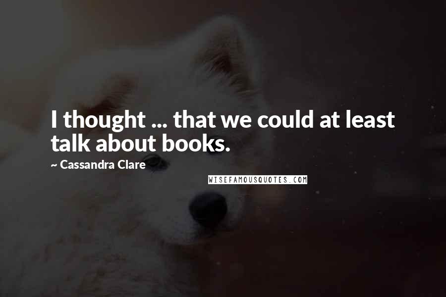 Cassandra Clare Quotes: I thought ... that we could at least talk about books.