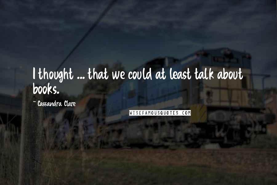 Cassandra Clare Quotes: I thought ... that we could at least talk about books.