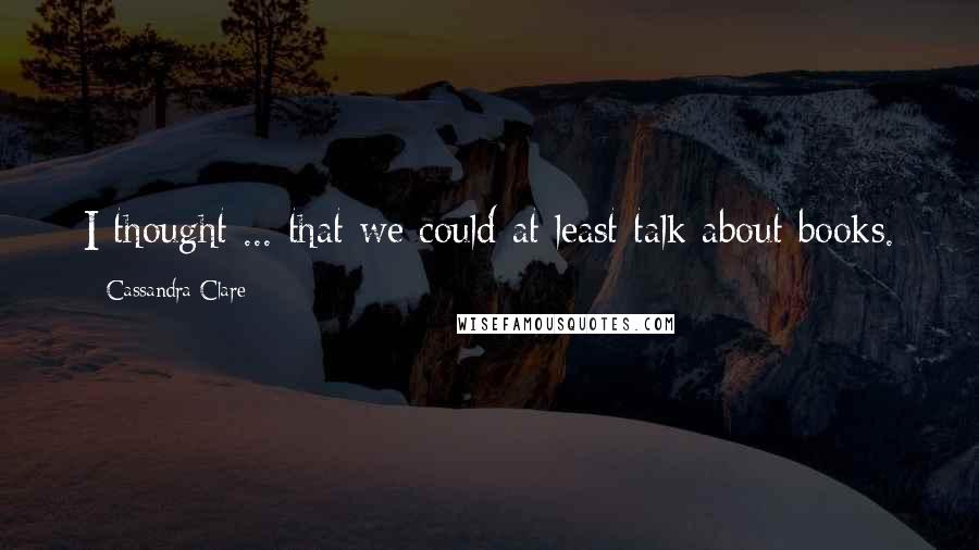 Cassandra Clare Quotes: I thought ... that we could at least talk about books.