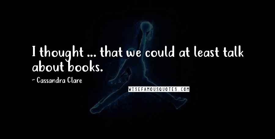 Cassandra Clare Quotes: I thought ... that we could at least talk about books.