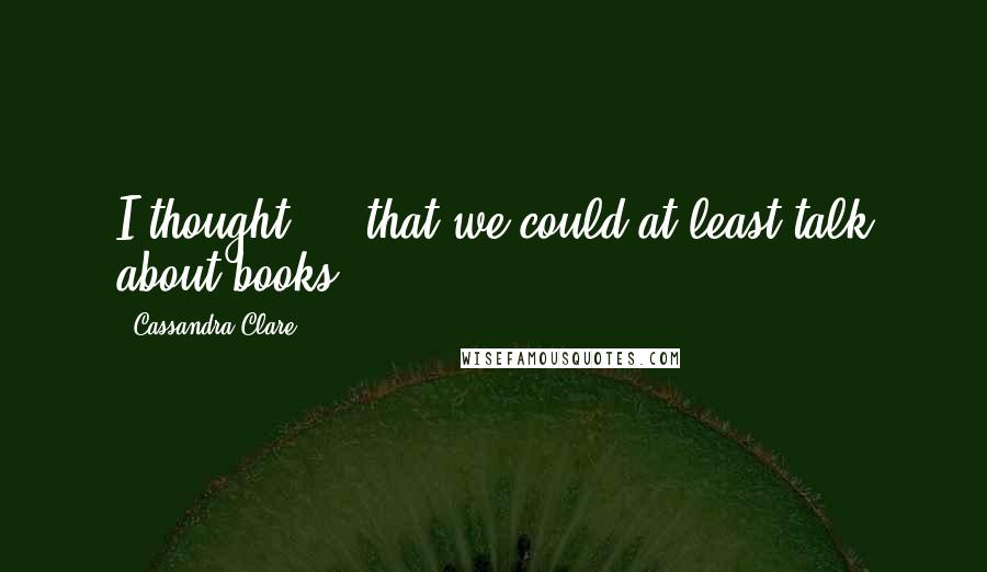 Cassandra Clare Quotes: I thought ... that we could at least talk about books.