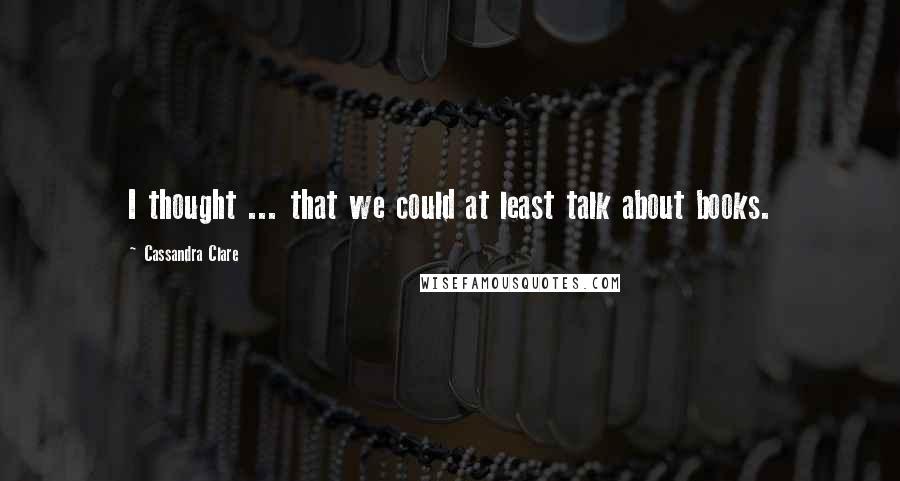 Cassandra Clare Quotes: I thought ... that we could at least talk about books.