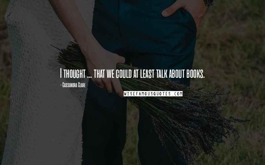 Cassandra Clare Quotes: I thought ... that we could at least talk about books.