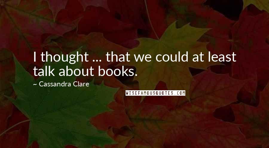 Cassandra Clare Quotes: I thought ... that we could at least talk about books.