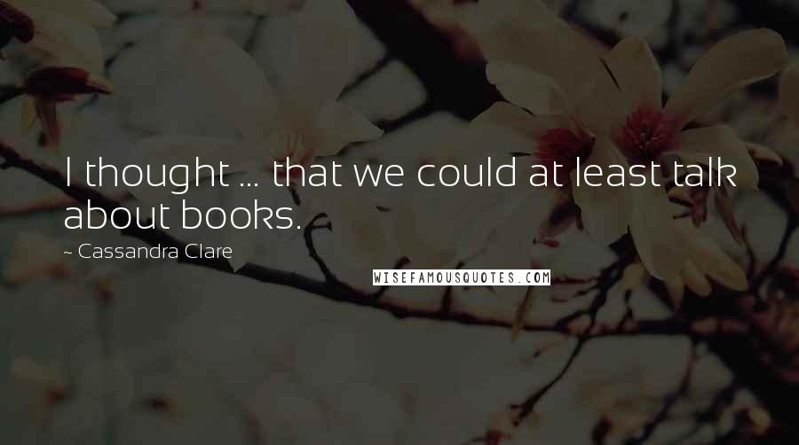 Cassandra Clare Quotes: I thought ... that we could at least talk about books.