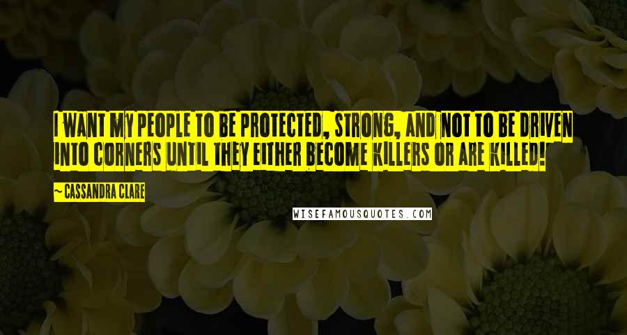 Cassandra Clare Quotes: I want my people to be protected, strong, and not to be driven into corners until they either become killers or are killed!